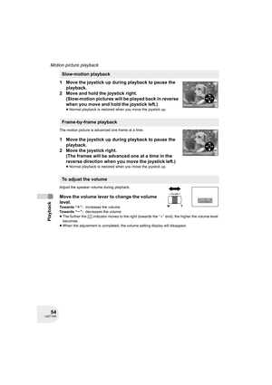 Page 5454LSQT1040
Playback
Motion picture playback
1 Move the joystick up during playback to pause the 
playback.
2 Move and hold the joystick right.
(Slow-motion pictures will be played back in reverse 
when you move and hold the joystick left.)
≥Normal playback is restored when you move the joystick up.
The motion picture is advanced one frame at a time.
1 Move the joystick up during playback to pause the 
playback.
2 Move the joystick right. 
(The frames will be advanced one at a time in the 
reverse...