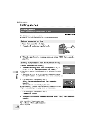 Page 5656LSQT1040
Editing
Editing scenes
Editing
Editing scenes
(RAM) (-RW‹VR›)
The deleted scenes cannot be restored.
≥Scenes on DVD-RW (Video format) and DVD-R cannot be deleted.
¬Rotate the mode dial to select  .
1 Press the   button during playback.
2 When the confirmation message appears, select [YES], then press the 
joystick.
¬Rotate the mode dial to select  .
1 Press the MENU button, then select [ DELETE] # 
[ SELECT] or [ ALL] and press the joystick.
≥When [ALL] is selected, the following scenes will...