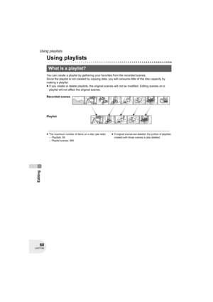 Page 6060LSQT1040
Editing
Using playlists
Using playlists
You can create a playlist by gathering your favorites from the recorded scenes.
Since the playlist is not created by copying data, you will consume little of the disc capacity by 
making a playlist.
≥If you create or delete playlists, the original scenes will not be modified. Editing scenes on a 
playlist will not affect the original scenes.
≥The maximum number of items on a disc (per side)
– Playlists: 99
– Playlist scenes: 999≥If original scenes are...