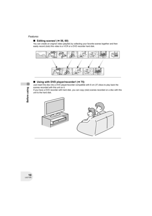 Page 1010LSQT1040
Before using
Features
∫Editing scenes! (l 56, 60)
You can create an original video (playlist) by collecting your favorite scenes together and then 
easily record (dub) this video to a VCR or a DVD recorder hard disk.
∫Using with DVD player/recorder! (l75)
Just insert the disc into a DVD player/recorder compatible with 8 cm (3z) discs to play back the 
scenes recorded with this unit on it.
If you have a DVD recorder with hard disk, you can copy (dub) scenes recorded on a disc with this 
unit to...