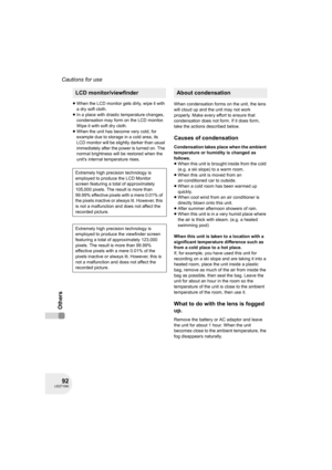 Page 9292LSQT1040
Cautions for use
Others
≥When the LCD monitor gets dirty, wipe it with 
a dry soft cloth. 
≥In a place with drastic temperature changes, 
condensation may form on the LCD monitor. 
Wipe it with soft dry cloth.
≥When the unit has become very cold, for 
example due to storage in a cold area, its 
LCD monitor will be slightly darker than usual 
immediately after the power is turned on. The 
normal brightness will be restored when the 
unit’s internal temperature rises.When condensation forms on...