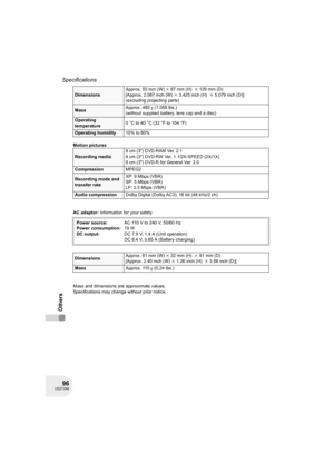 Page 9696LSQT1040
Specifications
Others
Motion pictures
AC adaptor: Information for your safety
Mass and dimensions are approximate values.
Specifications may change without prior notice.
DimensionsApprox. 53 mm (W)k87 mm (H) k129 mm (D)
[Approx. 2.087 inch (W)k3.425 inch (H) k5.079 inch (D)]
(excluding projecting parts)
MassApprox. 480g (1.058 lbs.)
(without supplied battery, lens cap and a disc) 
Operating 
temperature0°Cto40°C (32°Fto104°F)
Operating humidity10% to 80%
Recording media8 cm (3z) DVD-RAM Ver....