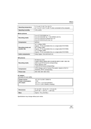 Page 111Others
111LSQT1146
Motion pictures
Still pictures
AC adaptor
Information for your safety
Specifications may change without prior notice.
Operating temperature0°Cto40°C (32°Fto104°F)
(0 °C to 30 °C (32 °F to 86 °F) when connected to the computer)
Operating humidity10% to 80%
Recording media8cm (3z) DVD-RAM Ver. 2.1
8cm (3z) DVD-RW Ver. 1.1/2X-SPEED (2X/1X)
8cm (3z) DVD-R for General Ver. 2.0
8cm (3z) DVD-R for DL Ver. 3.0
CompressionMPEG2
Recording mode and 
transfer rateXP: 10 Mbps (VBR)
(Approx. 18 min...
