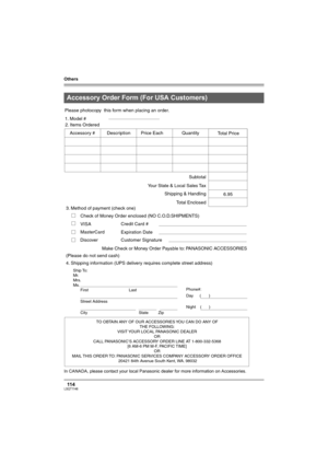 Page 114Others
11 4LSQT1146
In CANADA, please contact your local Panasonic dealer for more information on Accessories.
Accessory Order Form (For USA Customers)
TO OBTAIN ANY OF OUR ACCESSORIES YOU CAN DO ANY OF  
THE FOLLOWING:  
VISIT YOUR LOCAL PANASONIC DEALER  
OR  
CALL PANASONIC’S ACCESSORY ORDER LINE AT 1-800-332-5368  
[6 AM-6 PM M-F, PACIFIC TIME]  
OR 
MAIL THIS ORDER TO: PANASONIC SERVICES COMPANY ACCESSORY ORDER OFFICE  
20421 84th Avenue South Kent, WA. 98032
Ship To: 
Mr.
Mrs.
Ms.
First Last
Street...
