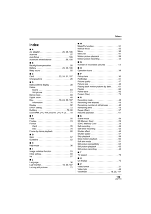 Page 119119LSQT1146
Others
Others
Index
∫A
AC adaptor . . . . . . . . . . . . . . . . . . . . 25, 28, 106
Aperture  . . . . . . . . . . . . . . . . . . . . . . . . . . . . . 57
Auto focus   . . . . . . . . . . . . . . . . . . . . . . . . . . 109
Automatic white balance   . . . . . . . . . . . . 56, 108
∫B
Backlight compensation  . . . . . . . . . . . . . . . . . 50
Battery  . . . . . . . . . . . . . . . . . . . . . . . 25, 26, 106
Beep sound  . . . . . . . . . . . . . . . . . . . . . . . . . . 92
∫C
Card  . . ....