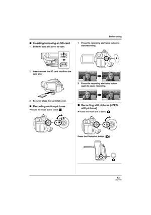 Page 1313LSQT1146
Before using
∫Inserting/removing an SD card
1 Slide the card slot cover to open.
2 Insert/remove the SD card into/from the 
card slot.
3 Securely close the card slot cover.
∫Recording motion pictures
≥Rotate the mode dial to select  .1 Press the recording start/stop button to 
start recording.
2 Press the recording start/stop button 
again to pause recording.
∫Recording still pictures (JPEG 
still pictures)
≥Rotate the mode dial to select  .
Press the Photoshot button [ ].
LSQT1146.book  13...