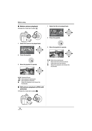 Page 1414LSQT1146
Before using
∫Motion picture playback
≥Rotate the mode dial to select  .
1 Select the scene to be played back.
2 Press the joystick.
3 Move the joystick to operate.
∫Still picture playback (JPEG still 
pictures)
≥Rotate the mode dial to select  .1 Select the file to be played back.
2 Press the joystick.
3 Move the joystick to operate.
1/;: Playback/Pause
:: Skip playback (backward)
9: Skip playback (forward)
∫: Stops the playback and shows the 
thumbnails.
1/;: Slide show start/pause.
E: Plays...