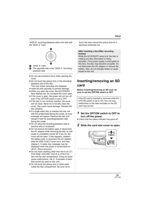 Page 3131LSQT1146
Setup
“SIDE B” recording/playback side is the side with 
the “SIDE A” mark.
A“SIDE A” mark
BThe opposite side is the “SIDE A” recording/ 
playback side.
≥Do not use excessive force when opening the 
cover.
≥Do not touch the pickup lens or the recording/
playback side of the disc. 
This may impair recording and playback. 
≥Insert the disc securely to prevent damage.
≥When you open the cover, the ACCESS/PC 
lamp flashes red. Do not leave the cover open.
≥If the cover is open, the power will not...