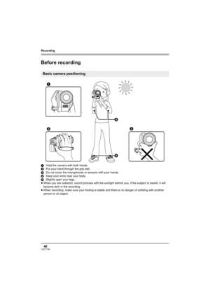 Page 40Recording
40LSQT1146
Recording
Before recording
1Hold the camera with both hands.
2Put your hand through the grip belt.
3Do not cover the microphones or sensors with your hands.
4Keep your arms near your body.
5Slightly open your legs.
≥When you are outdoors, record pictures with the sunlight behind you. If the subject is backlit, it will 
become dark in the recording.
≥When recording, make sure your footing is stable and there is no danger of colliding with another 
person or an object.
Basic camera...