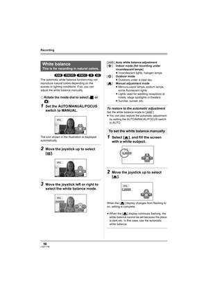 Page 5656LSQT1146
Recording
(RAM) (-RW‹VR›) (-RW‹V›) (-R) (SD)
The automatic white balance function may not 
reproduce natural colors depending on the 
scenes or lighting conditions. If so, you can 
adjust the white balance manually.
¬Rotate the mode dial to select   or 
.
1Set the AUTO/MANUAL/FOCUS 
switch to MANUAL.
The icon shown in the illustration is displayed 
automatically.
2Move the joystick up to select 
[].
3Move the joystick left or right to 
select the white balance mode.
To restore to the automatic...