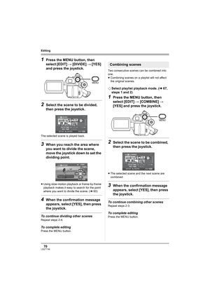 Page 7070LSQT1146
Editing
1Press the MENU button, then 
select [EDIT] # [DIVIDE] # [YES] 
and press the joystick.
2Select the scene to be divided, 
then press the joystick.
The selected scene is played back.
3When you reach the area where 
you want to divide the scene, 
move the joystick down to set the 
dividing point.
≥Using slow-motion playback or frame-by-frame 
playback makes it easy to search for the point 
where you want to divide the scene. (l60)
4When the confirmation message 
appears, select [YES],...