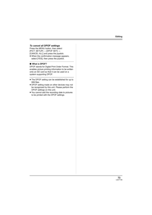 Page 7373LSQT1146
Editing
To cancel all DPOF settings
Press the MENU button, then select 
[PICT. SETUP] # [DPOF SET] # 
[CANCEL ALL] and press the joystick.
≥When the confirmation message appears, 
select [YES], then press the joystick.
∫What is DPOF?
DPOF stands for Digital Print Order Format. This 
enables picture printing information to be written 
onto an SD card so that it can be used on a 
system supporting DPOF.
≥The DPOF setting can be established for up to 
999 files.
≥DPOF setting made on other...