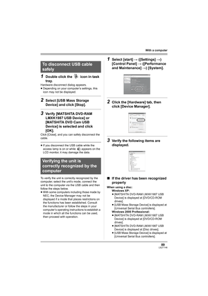 Page 8989LSQT1146
With a computer
1Double click the   icon in task 
tray.
Hardware disconnect dialog appears.
≥Depending on your computer’s settings, this 
icon may not be displayed.
2Select [USB Mass Storage 
Device] and click [Stop].
3Verify [MATSHITA DVD-RAM 
LMXK1987 USB Device] or 
[MATSHITA DVD Cam USB 
Device] is selected and click 
[OK].
Click [Close], and you can safely disconnect the 
cable.
≥If you disconnect the USB cable while the 
access lamp is on or while   appears on the 
LCD monitor, it may...