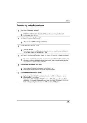 Page 99Others
99LSQT1146
Frequently asked questions
What kind of discs can be used?
DVD-RAM, DVD-RW, DVD-R and DVD-R DL can be used if they are 8 cm (3z) 
non-cartridge discs. (l19)
Can discs with a cartridge be used?
They can be used if the cartridge is removed.
Can double sided discs be used?
They can be used. 
However you cannot record or play continuously from one side of the disc to the other. 
You will need to eject the disc and turn it over.
Can I record continuously from one side of the disc to the...