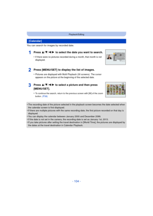 Page 104- 104 -
Playback/Editing
You can search for images by recorded date.
•
The recording date of the picture selected in the playback screen becomes the date selected when 
the calendar screen is first displayed.
•If there are multiple pictures with the same recording date, the first picture recorded on that day is 
displayed.
•You can display the calendar between January 2000 and December 2099.
•If the date is not set in the camera, the recording date is set as January 1st, 2013.•If you take pictures after...