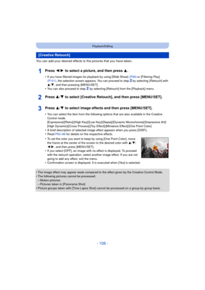 Page 106- 106 -
Playback/Editing
You can add your desired effects to the pictures that you have taken.
Press 2/1 to select a picture, and then press 3 .
•If you have filtered images for playback by using [Slide Show]   (P99) or [Filtering Play]  
(P101) , the selection screen appears. You can proceed to step 2 by selecting  [Retouch] with 
3 /4 , and then pressing  [MENU/SET].
•You can also proceed to step 2 by selecting [Retouch] from the [Playback] menu.
Press 3/ 4 to select [Creative Retouch], and then press...
