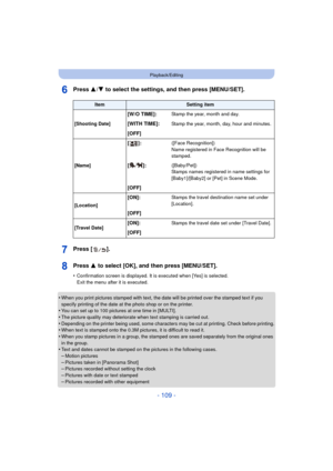 Page 109- 109 -
Playback/Editing
Press 3/4 to select the settings, and then press [MENU/SET].
Press [ ].
Press 3  to select [OK], and then press [MENU/SET].
•Confirmation screen is displayed. It is executed when [Yes] is selected. 
Exit the menu after it is executed.
•When you print pictures stamped with text, the date will be printed over the stamped text if you 
specify printing of the date at the photo shop or on the printer.
•You can set up to 100 pictures at one time in [MULTI].•The picture quality may...