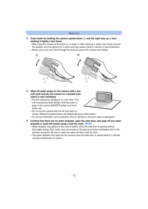 Page 12- 12 -
Before Use
2Drain water by holding the camera upside-down A and the right way up  B and 
shaking it lightly a few times.
•
After using the camera at the beach or in water, or after washing it, water may remain around 
the speaker and microphone for a while and may cause a drop in volume or sound distortion.
•Make sure to put your hand through the strap to prevent the camera from falling.
3Wipe off water drops on the camera with a dry 
soft cloth and dry the camera in a shaded area 
which is well...