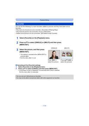Page 114- 114 -
Playback/Editing
You can do the following if a mark has been added to pictures and they have been set as 
favorites.
•
Play back only the pictures set as favorites. ([Favorite] in [Filtering Play])
•Play back the pictures set as favorites only as a Slide Show.•Delete all the pictures not set as favorites. ([All Delete Except Favorite])
Select [Favorite] on the [Playback] menu.
Press 3/4 to select [SINGLE] or [MULTI] and then press 
[MENU/SET].
∫ Canceling all the [Favorite] settings1Select...