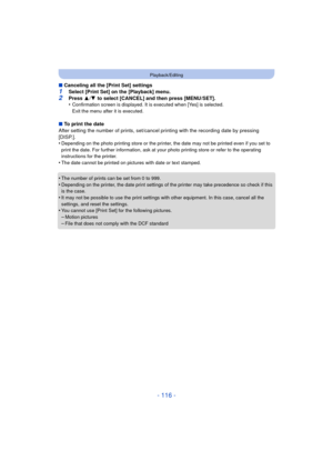 Page 116- 116 -
Playback/Editing
∫Canceling all the [Print Set] settings
1Select [Print Set] on the [Playback] menu.2Press  3/4  to select [CANCEL] and then press [MENU/SET].
•Confirmation screen is displayed. It is executed when [Yes] is selected. 
Exit the menu after it is executed.
∫ To print the date
After setting the number of prints, set/cancel printing with the recording date by pressing 
[DISP.].
•
Depending on the photo printing store or the printer,  the date may not be printed even if you set to...