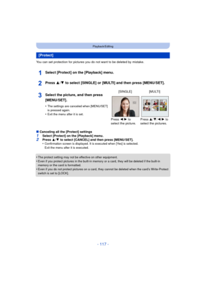 Page 117- 117 -
Playback/Editing
You can set protection for pictures you do not want to be deleted by mistake.
Select [Protect] on the [Playback] menu.
Press 3/4 to select [SINGLE] or [MULTI] and then press [MENU/SET].
∫Canceling all the [Protect] settings
1Select [Protect] on the [Playback] menu.2Press  3/4  to select [CANCEL] and then press [MENU/SET].
•Confirmation screen is displayed. It is executed when [Yes] is selected. 
Exit the menu after it is executed.
•The protect setting may not be effective on...