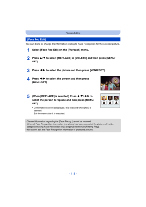 Page 118- 118 -
Playback/Editing
You can delete or change the information relating to Face Recognition for the selected picture.
Select [Face Rec Edit] on the [Playback] menu.
•Cleared information regarding the [Face Recog.] cannot be restored.•When all Face Recognition information in a picture has been canceled, the picture will not be 
categorized using Face Recognition in [Category Selection] in [Filtering Play].
•You cannot edit the Face Recognition information of protected pictures.
[Face Rec Edit]Press 3/...