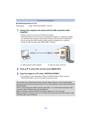 Page 124- 124 -
Connecting to other equipment
∫Transferring pictures to a PC
Connect the computer and camera with the USB connection cable 
(supplied).
Press 3/ 4 to select [PC], and then press [MENU/SET].
Copy the images to a PC using “ PHOTOfunSTUDIO ”.
•Do not delete or move copied files or folders in Windows Explorer. When viewing in 
“ PHOTOfunSTUDIO ”, you will not be able to play back or edit.
•Use a battery with sufficient battery power or the AC adaptor (optional). If the remaining battery 
power...