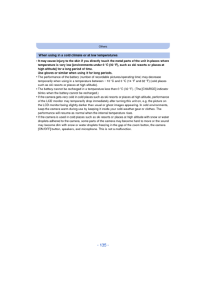 Page 135- 135 -
Others
•It may cause injury to the skin if you directly touch the metal parts of the unit in places where 
temperature is very low [environments under 0oC (32  oF), such as ski resorts or places at 
high altitude] for a long period of time.
Use gloves or similar when using it for long periods.
•The performance of the battery (number of recordable pictures/operating time) may decrease 
temporarily when using in a temperature between  j10 oC and 0 oC (14  oF and 32  oF) (cold places 
such as ski...