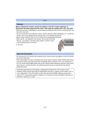 Page 137- 137 -
Others
Before cleaning the camera, remove the battery or the DC coupler (optional), or 
disconnect the power plug from the outlet. Then wipe the camera with a dry, soft cloth.
•
When the camera is soiled badly, it can be cleaned by wiping the dirt off with a wrung wet cloth, and 
then with a dry cloth.
•Do not use solvents such as benzine, thinner, alcohol, cleanser, kitchen detergents, etc., to clean the 
camera, since it may deteriorate the external case or the coating may peel off.
•When using...