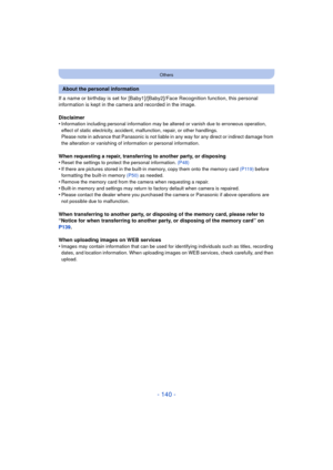 Page 140- 140 -
Others
If a name or birthday is set for [Baby1]/[Baby2]/Face Recognition function, this personal 
information is kept in the camera and recorded in the image.
Disclaimer
•
Information including personal information may be altered or vanish due to erroneous operation, 
effect of static electricity, accident, malfunction, repair, or other handlings.
Please note in advance that Panasonic is not liable in any way for any direct or indirect damage from 
the alteration or vanishing of information or...