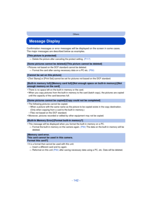 Page 142- 142 -
Others
Message Display
Confirmation messages or error messages will be displayed on the screen in some cases.
The major messages are described below as examples.
[This picture is protected]
>Delete the picture after canceling the protect setting.  (P117)
[Some pictures cannot be deleted]/[This picture cannot be deleted]
•
Pictures not based on the DCF standard cannot be deleted.
> Format the card after saving necessary data on a PC etc.  (P50)
[Cannot be set on this picture]
•
[Text Stamp] or...