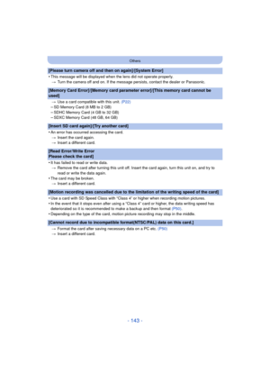 Page 143- 143 -
Others
[Please turn camera off and then on again]/[System Error]
•
This message will be displayed when the lens did not operate properly.> Turn the camera off and on. If the message persists, contact the dealer or Panasonic.
[Memory Card Error]/[Memory card parameter error]/[This memory card cannot be 
used]
>Use a card compatible with this unit.  (P22)
–SD Memory Card (8 MB to 2 GB)–SDHC Memory Card (4 GB to 32 GB)–SDXC Memory Card (48 GB, 64 GB)
[Insert SD card again]/[Try another card]
•
An...