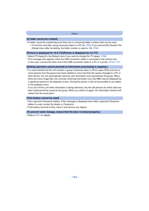 Page 144- 144 -
Others
[A folder cannot be created]
•
A folder cannot be created because there are no remaining folder numbers that can be used.> Format the card after saving necessary data on a PC etc.  (P50) If you execute [No.Reset] in the 
[Setup] menu after formatting, the folder number is reset to 100.  (P48)
[Picture is displayed for 16:9 TV]/[Picture is displayed for 4:3 TV]
•
Select [TV Aspect] in the [Setup] menu if you want to change the TV aspect.  (P49)
•This message also appears when the USB...