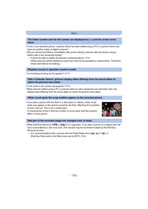 Page 150- 150 -
Others
•Is this a non-standard picture, a picture which has been edited using a PC or a picture which was 
taken by another maker of digital cameras?
•Did you remove the battery immediately after pict ure-taking or did you take the picture using a 
battery with a low remaining charge? > Format the data to delete the pictures mentioned above.  (P50)
(Other pictures will be deleted as well and it will not be possible to restore them. Therefore, 
check well before formatting.)
•
Is something...