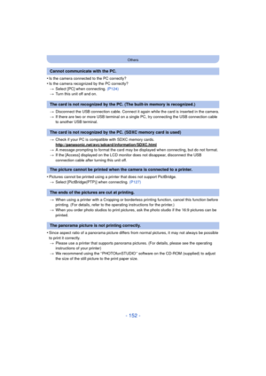 Page 152- 152 -
Others
•Is the camera connected to the PC correctly?
•Is the camera recognized by the PC correctly?> Select [PC] when connecting.  (P124)
> Turn this unit off and on.
> Disconnect the USB connection cable. Connect it again while the card is inserted in the camera.
> If there are two or more USB terminal on a single PC, try connecting the USB connection cable 
to another USB terminal.
> Check if your PC is compat ible with SDXC memory cards.
http://panasonic.net/avc/sdcard/information/SDXC.html
>...