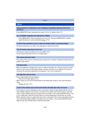 Page 153- 153 -
Others
•Press [MENU/SET] after viewing the last screen (12/12). For details, refer to P9.
> Press [MENU/SET], select the [Setup] menu icon [ ]. Then press [MENU/SET], and then 
select the [ ~] icon to set the desired language.  (P50)
•AF Assist Lamp will turn on white in the dark place to assist the focusing.
•Is [AF Assist Lamp] on the [Rec] menu set to [ON]?  (P95)
•The AF Assist Lamp does not turn on in bright places.
•The surface of the camera may become warm during use. This does not affect...