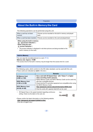 Page 22- 22 -
Preparation
About the Built-in Memory/the Card
•You can copy the recorded pictures to a card. (P119)
•Memory size: Approx. 70 MB•The access time for the built-in memory may be longer than the access time for a card.
The following cards, which conform to the SD video standard, can be used with this unit.
(These cards are indicated as card in the text.)
•
Please confirm the latest information on the following website.
http://panasonic.jp/support/global/cs/dsc/(This site is English only.)
The...