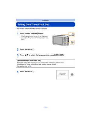 Page 25- 25 -
Preparation
Setting Date/Time (Clock Set)
•The clock is not set when the camera is shipped.
Press camera [ON/OFF] button.
•If the language select screen is not displayed, 
proceed to [Requirements for Underwater use] 
below.
Press [MENU/SET].
Press 3/4 to select the language, and press [MENU/SET].
Press [MENU/SET].
[Requirements for Underwater use]
Be sure to check this so that you can maintain the waterproof performance.
[Please set the clock] is displayed after viewing the last screen.
For...