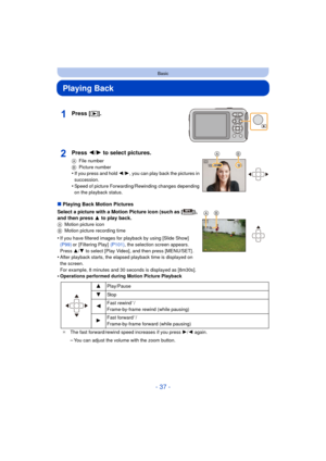 Page 37- 37 -
Basic
Playing Back
∫Playing Back Motion Pictures
Select a picture with a Motion Picture icon (such as [ ]), 
and then press 3 to play back.
A Motion picture icon
B Motion picture recording time
•If you have filtered images for playback by using [Slide Show]  
(P99) or [Filtering Play]   (P101), the selection screen appears. 
Press  3/4 to select [Play Video], and then press [MENU/SET] .
•After playback starts, the elapsed playback time is displayed on 
the screen.
For example, 8 minutes and 30...