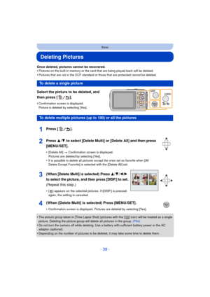 Page 39- 39 -
Basic
Deleting Pictures
Once deleted, pictures cannot be recovered.
•Pictures on the built-in memory or the card that are being played back will be deleted.
•Pictures that are not in the DCF standard or those that are protected cannot be deleted.
Select the picture to be deleted, and 
then press [ ].
•Confirmation screen is displayed. 
Picture is deleted by selecting [Yes].
•The picture group taken in [Time Lapse Shot] (pictures with the [ ] icon) will be treated as a single 
picture. Deleting the...