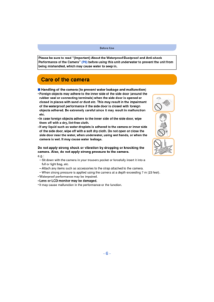 Page 6- 6 -
Before Use
Care of the camera
∫Handling of the camera (to prevent water leakage and malfunction)
•Foreign objects may adhere to the inner side of the side door (around the 
rubber seal or connecting terminals)  when the side door is opened or 
closed in places with sand or dust etc. This may result in the impairment 
of the waterproof performance if the side door is closed with foreign 
objects adhered. Be extremely careful since it may result in malfunction 
etc.
•In case foreign objects adhere to...