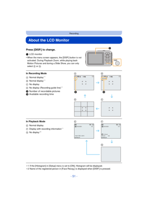 Page 51- 51 -
Recording
About the LCD Monitor
Press [DISP.] to change.
1LCD monitor
•
When the menu screen appears, the [DISP.] button is not 
activated. During Playback Zoom, while playing back 
Motion Pictures and during a Slide Show, you can only 
select  E or  G.
¢1 If the [Histogram] in [Setup] menu is set to [ON], Histogram will be displayed.
¢ 2 Name of the registered person in [Face Recog.] is displayed when [DISP.] is pressed.
In Recording Mode
A Normal display¢1
B Normal display¢1
C No display
D No...