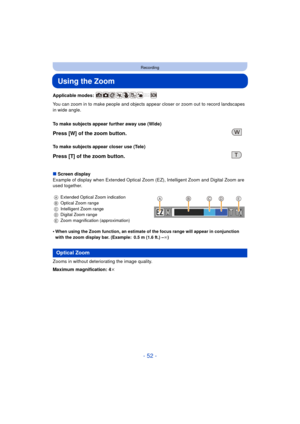 Page 52- 52 -
Recording
Using the Zoom
Applicable modes: 
You can zoom in to make people and objects appear closer or zoom out to record landscapes 
in wide angle.
∫ Screen display
Example of display when Extended Optical Zoom (EZ), Intelligent Zoom and Digital Zoom are 
used together.
•
When using the Zoom function, an estimate of the focus range will appear in conjunction 
with the zoom display bar. (Example: 0.5 m (1.6 ft.) – ¶)
Zooms in without deteriorating the image quality.
Maximum magnification: 4k To...