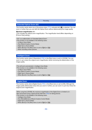 Page 53- 53 -
Recording
This function works when any of the picture sizes (P78) indicated with   is selected. You can 
zoom in further than you can with the Optica l Zoom without deteriorating the image quality. 
Maximum magnification: 9k
(This includes the optical zoom magnification. The magnification level differs depending on 
[Picture Size] setting.)
•
“EZ” is an abbreviation of “Extended Optical Zoom”.•This function is not available in the following cases:
–In Macro Zoom Mode–[Toy Effect] (Creative Control...