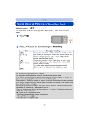 Page 58- 58 -
Recording
Taking Close-up Pictures ([AF Macro]/[Macro Zoom])
Applicable modes: 
This mode allows you to take close-up pictures of a subject, e.g. when taking pictures of 
flowers.
Press 4 [ #].
Press 3/ 4 to select the item and then press [MENU/SET].
•We recommend using a tripod and the Self-timer.•We recommend setting the flash to [Œ ] when you take pictures at close range.
•If the distance between the camera and the subject is beyond the focus range of the camera, the 
picture may not be...