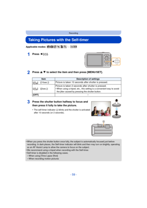 Page 59- 59 -
Recording
Taking Pictures with the Self-timer
Applicable modes: 
Press 2 [ë].
Press 3/ 4 to select the item and then press [MENU/SET].
•When you press the shutter button once fully, the subject is automatically focused just before 
recording. In dark places, the Self-timer indicator will blink and then may turn on brightly, operating 
as an AF Assist Lamp to allow the camera to focus on the subject.
•We recommend using a tripod when recording with the Self-timer.•Self-timer is disabled in the...