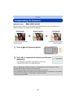 Page 60- 60 -
Recording
Compensating the Exposure
Applicable modes: 
Use this function when you cannot achieve appropriate exposure due to the difference in 
brightness between the subject and the background.
Press 3 [ È] until [Exposure] appears.
•EV is an abbreviation of [Exposure Value], a unit indicating the amount of exposure. The EV 
changes with the aperture value or the shutter speed.
•The set exposure value is memorized even if the camera is turned off.•The compensation range of the exposure will be...