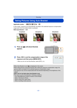 Page 61- 61 -
Recording
Taking Pictures Using Auto Bracket
Applicable modes: 
In this mode, 3 pictures are automatically recorded in the selected exposure compensation 
range each time the shutter button is pressed.
With Auto Bracket d1EV
Press 3 [È] until [Auto Bracket] 
appears.
•When Auto Bracket is set, [ ] is displayed on the screen.
•When taking pictures using Auto Bracket after setting the exposure compensation range, the 
pictures taken are based on the selected exposure compensation range.
•The...