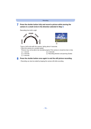 Page 70- 70 -
Recording
Press the shutter button fully and record a picture while moving the 
camera in a small circle in the direction selected in Step 
3.
Press the shutter button once again to end the still picture recording.
•Recording can also be ended by keeping the camera still while recording.
Recording from left to right Trace a half-circle with the camera, taking about 4 seconds.
•
Move the camera at a constant speed.
Pictures may not be able to be recorded properly if the camera is moved too fast or...