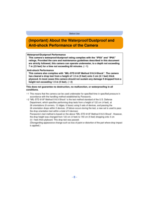 Page 8- 8 -
Before Use
(Important) About the Waterproof/Dustproof and 
Anti-shock Performance of the Camera
This does not guarantee no destruction, no malfunction, or waterproofing in all 
conditions.
¢1 This means that the camera can be used underwater for specified time in specified pressure in 
accordance with the handling method established by Panasonic.
¢ 2 “MIL-STD 810F Method 516.5-Shock” is the test method standard of the U.S. Defense 
Department, which specifies performing drop tests from a height of...